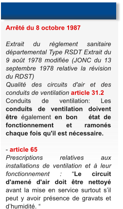 Arrêté du 8 octobre 1987  Extrait du règlement sanitaire départemental Type RSDT Extrait du 9 août 1978 modifiée (JONC du 13 septembre 1978 relative la révision du RDST)  Qualité des circuits d'air et des conduits de ventilation article 31.2  Conduits de ventilation: Les conduits de ventilation doivent être également en bon   état de fonctionnement et ramonés chaque fois qu'il est nécessaire.   - article 65  Prescriptions relatives aux installations de ventilation et à leur fonctionnement : “Le circuit d'amené d'air doit être nettoyé avant la mise en service surtout s’il peut y avoir présence de gravats et d’humidité. “