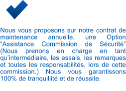 Nous vous proposons sur notre contrat de maintenance annuelle, une Option “Assistance Commission de Sécurité” (Nous prenons en charge en tant qu’intermédiaire, les essais, les remarques et toutes les responsabilités, lors de cette commission.) Nous vous garantissons 100% de tranquillité et de réussite.